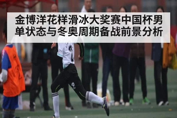 金博洋花样滑冰大奖赛中国杯男单状态与冬奥周期备战前景分析